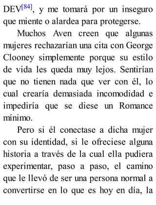 DEV[84], y me tomará por un inseguro
que miente o alardea para protegerse.
Muchos Aven creen que algunas
mujeres rechazarían una cita con George
Clooney simplemente porque su estilo
de vida les queda muy lejos. Sentirían
que no tienen nada que ver con él, lo
cual crearía demasiada incomodidad e
impediría que se diese un Romance
mínimo.
Pero si él conectase a dicha mujer
con su identidad, si le ofreciese alguna
historia a través de la cual ella pudiera
experimentar, paso a paso, el camino
que le llevó de ser una persona normal a
convertirse en lo que es hoy en día, la
 