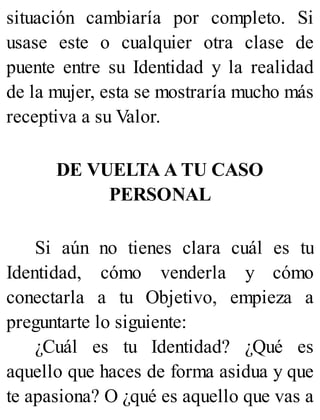 situación cambiaría por completo. Si
usase este o cualquier otra clase de
puente entre su Identidad y la realidad
de la mujer, esta se mostraría mucho más
receptiva a su Valor.
DE VUELTA A TU CASO
PERSONAL
Si aún no tienes clara cuál es tu
Identidad, cómo venderla y cómo
conectarla a tu Objetivo, empieza a
preguntarte lo siguiente:
¿Cuál es tu Identidad? ¿Qué es
aquello que haces de forma asidua y que
te apasiona? O ¿qué es aquello que vas a
 