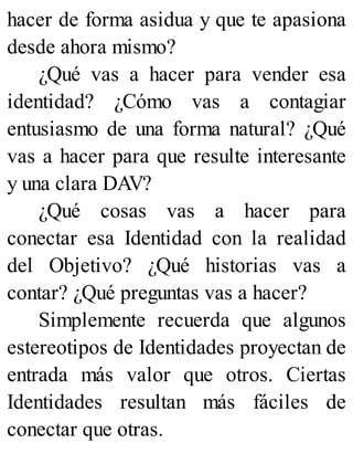 hacer de forma asidua y que te apasiona
desde ahora mismo?
¿Qué vas a hacer para vender esa
identidad? ¿Cómo vas a contagiar
entusiasmo de una forma natural? ¿Qué
vas a hacer para que resulte interesante
y una clara DAV?
¿Qué cosas vas a hacer para
conectar esa Identidad con la realidad
del Objetivo? ¿Qué historias vas a
contar? ¿Qué preguntas vas a hacer?
Simplemente recuerda que algunos
estereotipos de Identidades proyectan de
entrada más valor que otros. Ciertas
Identidades resultan más fáciles de
conectar que otras.
 