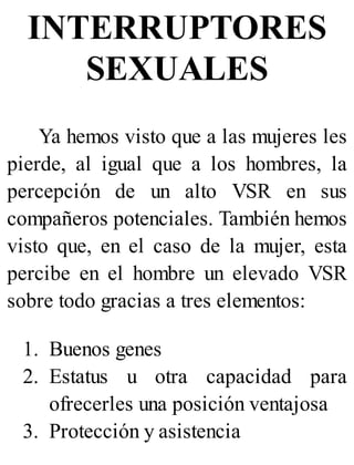 INTERRUPTORES
SEXUALES
Ya hemos visto que a las mujeres les
pierde, al igual que a los hombres, la
percepción de un alto VSR en sus
compañeros potenciales. También hemos
visto que, en el caso de la mujer, esta
percibe en el hombre un elevado VSR
sobre todo gracias a tres elementos:
1. Buenos genes
2. Estatus u otra capacidad para
ofrecerles una posición ventajosa
3. Protección y asistencia
 