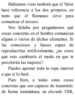 Habíamos visto también que el Valor
hace referencia a los dos primeros, en
tanto que el Romance sirve para
comunicar el tercero.
Nos faltaba por preguntarnos qué
cosas concretas en el hombre comunican
alguno o varios de dichos elementos. Si
las conocieses y fueses capaz de
reproducirlas artificialmente, ¿no crees
que esto cambiaría el modo en que te
percibirán las mujeres?
Puedes apostar toda tu ropa interior
a que sí lo hará.
Pues bien, a todas estas cosas
concretas que son capaces de transmitir,
de forma instantánea, un elevado VSR,
 