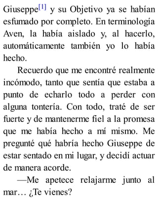 Giuseppe[1] y su Objetivo ya se habían
esfumado por completo. En terminología
Aven, la había aislado y, al hacerlo,
automáticamente también yo lo había
hecho.
Recuerdo que me encontré realmente
incómodo, tanto que sentía que estaba a
punto de echarlo todo a perder con
alguna tontería. Con todo, traté de ser
fuerte y de mantenerme fiel a la promesa
que me había hecho a mí mismo. Me
pregunté qué habría hecho Giuseppe de
estar sentado en mi lugar, y decidí actuar
de manera acorde.
—Me apetece relajarme junto al
mar… ¿Te vienes?
 