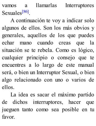 vamos a llamarlas Interruptores
Sexuales[86].
A continuación te voy a indicar solo
algunos de ellos. Son los más obvios y
generales, aquellos de los que puedes
echar mano cuando creas que la
situación se te rebela. Como es lógico,
cualquier principio o consejo que te
encuentres a lo largo de este manual
será, o bien un Interruptor Sexual, o bien
algo relacionado con uno o varios de
ellos.
La idea es sacar el máximo partido
de dichos interruptores, hacer que
jueguen tanto como sea posible en tu
favor.
 