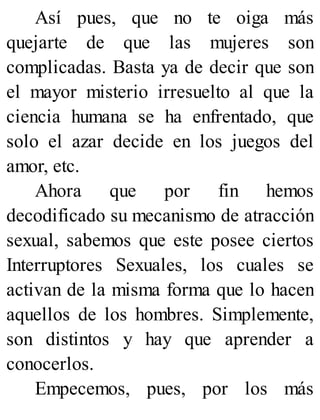 Así pues, que no te oiga más
quejarte de que las mujeres son
complicadas. Basta ya de decir que son
el mayor misterio irresuelto al que la
ciencia humana se ha enfrentado, que
solo el azar decide en los juegos del
amor, etc.
Ahora que por fin hemos
decodificado su mecanismo de atracción
sexual, sabemos que este posee ciertos
Interruptores Sexuales, los cuales se
activan de la misma forma que lo hacen
aquellos de los hombres. Simplemente,
son distintos y hay que aprender a
conocerlos.
Empecemos, pues, por los más
 