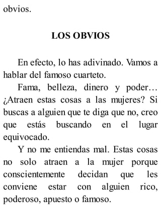 obvios.
LOS OBVIOS
En efecto, lo has adivinado. Vamos a
hablar del famoso cuarteto.
Fama, belleza, dinero y poder…
¿Atraen estas cosas a las mujeres? Si
buscas a alguien que te diga que no, creo
que estás buscando en el lugar
equivocado.
Y no me entiendas mal. Estas cosas
no solo atraen a la mujer porque
conscientemente decidan que les
conviene estar con alguien rico,
poderoso, apuesto o famoso.
 
