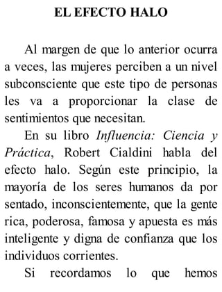 EL EFECTO HALO
Al margen de que lo anterior ocurra
a veces, las mujeres perciben a un nivel
subconsciente que este tipo de personas
les va a proporcionar la clase de
sentimientos que necesitan.
En su libro Influencia: Ciencia y
Práctica, Robert Cialdini habla del
efecto halo. Según este principio, la
mayoría de los seres humanos da por
sentado, inconscientemente, que la gente
rica, poderosa, famosa y apuesta es más
inteligente y digna de confianza que los
individuos corrientes.
Si recordamos lo que hemos
 