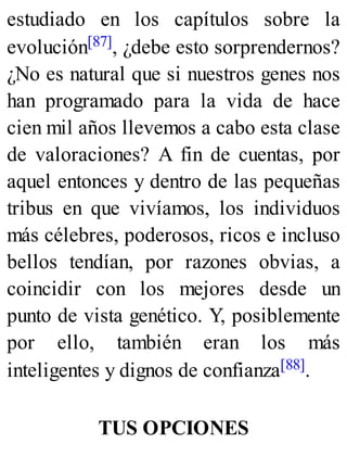 estudiado en los capítulos sobre la
evolución[87], ¿debe esto sorprendernos?
¿No es natural que si nuestros genes nos
han programado para la vida de hace
cien mil años llevemos a cabo esta clase
de valoraciones? A fin de cuentas, por
aquel entonces y dentro de las pequeñas
tribus en que vivíamos, los individuos
más célebres, poderosos, ricos e incluso
bellos tendían, por razones obvias, a
coincidir con los mejores desde un
punto de vista genético. Y, posiblemente
por ello, también eran los más
inteligentes y dignos de confianza[88].
TUS OPCIONES
 