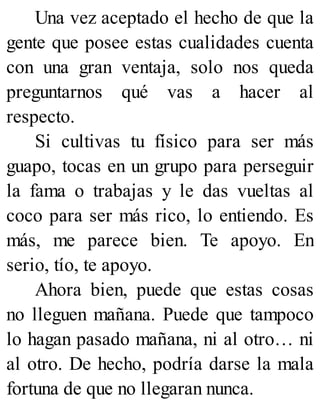 Una vez aceptado el hecho de que la
gente que posee estas cualidades cuenta
con una gran ventaja, solo nos queda
preguntarnos qué vas a hacer al
respecto.
Si cultivas tu físico para ser más
guapo, tocas en un grupo para perseguir
la fama o trabajas y le das vueltas al
coco para ser más rico, lo entiendo. Es
más, me parece bien. Te apoyo. En
serio, tío, te apoyo.
Ahora bien, puede que estas cosas
no lleguen mañana. Puede que tampoco
lo hagan pasado mañana, ni al otro… ni
al otro. De hecho, podría darse la mala
fortuna de que no llegaran nunca.
 