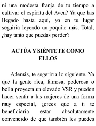 ni una modesta franja de tu tiempo a
cultivar el espíritu del Aven? Ya que has
llegado hasta aquí, yo en tu lugar
seguiría leyendo un poquito más. Total,
¿hay tanto que puedas perder?
ACTÚA YSIÉNTETE COMO
ELLOS
Además, te sugeriría lo siguiente. Ya
que la gente rica, famosa, poderosa o
bella proyecta un elevado VSR y pueden
hacer sentir a las mujeres de una forma
muy especial, ¿crees que a ti te
beneficiaría estar absolutamente
convencido de que también les puedes
 