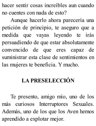 hacer sentir cosas increíbles aun cuando
no cuentes con nada de esto?
Aunque hacerlo ahora parecería una
petición de principio, te aseguro que a
medida que vayas leyendo te irás
persuadiendo de que estar absolutamente
convencido de que eres capaz de
suministrar esta clase de sentimientos en
las mujeres te beneficia. Y mucho.
LA PRESELECCIÓN
Te presento, amigo mío, uno de los
más curiosos Interruptores Sexuales.
Además, uno de los que los Aven hemos
aprendido a explotar mejor.
 
