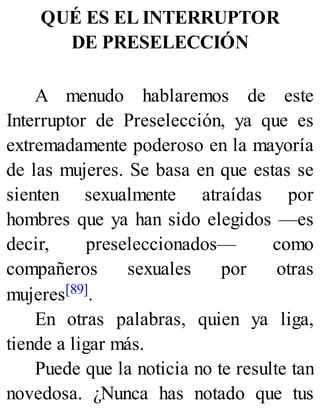 QUÉ ES EL INTERRUPTOR
DE PRESELECCIÓN
A menudo hablaremos de este
Interruptor de Preselección, ya que es
extremadamente poderoso en la mayoría
de las mujeres. Se basa en que estas se
sienten sexualmente atraídas por
hombres que ya han sido elegidos —es
decir, preseleccionados— como
compañeros sexuales por otras
mujeres[89].
En otras palabras, quien ya liga,
tiende a ligar más.
Puede que la noticia no te resulte tan
novedosa. ¿Nunca has notado que tus
 