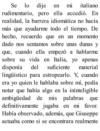 Se lo dije en mi italiano
rudimentario, pero ella accedió. En
realidad, la barrera idiomática no hacía
más que ayudarme todo el tiempo. De
hecho, recuerdo que en un momento
dado nos sentamos sobre unas dunas y
que, cuando ella empezó a hablarme
sobre su vida en Italia, yo apenas
disponía del suficiente material
lingüístico para estropearlo. Y, cuando
era yo quien le hablaba sobre mí, podía
notar que había algo en la ininteligible
ambigüedad de mis palabras que
definitivamente jugaba en mi favor.
Había observado, además, que Giuseppe
actuaba como si se encontrara realmente
 