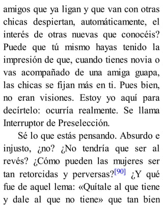 amigos que ya ligan y que van con otras
chicas despiertan, automáticamente, el
interés de otras nuevas que conocéis?
Puede que tú mismo hayas tenido la
impresión de que, cuando tienes novia o
vas acompañado de una amiga guapa,
las chicas se fijan más en ti. Pues bien,
no eran visiones. Estoy yo aquí para
decírtelo: ocurría realmente. Se llama
Interruptor de Preselección.
Sé lo que estás pensando. Absurdo e
injusto, ¿no? ¿No tendría que ser al
revés? ¿Cómo pueden las mujeres ser
tan retorcidas y perversas?[90] ¿Y qué
fue de aquel lema: «Quítale al que tiene
y dale al que no tiene» que tan bien
 