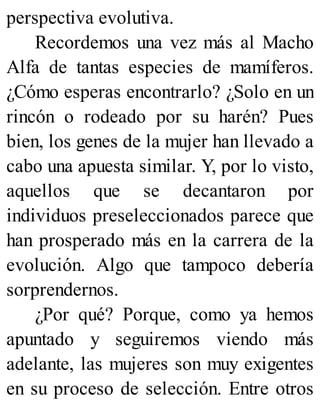 perspectiva evolutiva.
Recordemos una vez más al Macho
Alfa de tantas especies de mamíferos.
¿Cómo esperas encontrarlo? ¿Solo en un
rincón o rodeado por su harén? Pues
bien, los genes de la mujer han llevado a
cabo una apuesta similar. Y, por lo visto,
aquellos que se decantaron por
individuos preseleccionados parece que
han prosperado más en la carrera de la
evolución. Algo que tampoco debería
sorprendernos.
¿Por qué? Porque, como ya hemos
apuntado y seguiremos viendo más
adelante, las mujeres son muy exigentes
en su proceso de selección. Entre otros
 