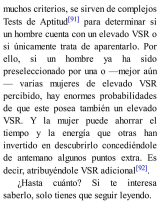 muchos criterios, se sirven de complejos
Tests de Aptitud[91] para determinar si
un hombre cuenta con un elevado VSR o
si únicamente trata de aparentarlo. Por
ello, si un hombre ya ha sido
preseleccionado por una o —mejor aún
— varias mujeres de elevado VSR
percibido, hay enormes probabilidades
de que este posea también un elevado
VSR. Y la mujer puede ahorrar el
tiempo y la energía que otras han
invertido en descubrirlo concediéndole
de antemano algunos puntos extra. Es
decir, atribuyéndole VSR adicional[92].
¿Hasta cuánto? Si te interesa
saberlo, solo tienes que seguir leyendo.
 