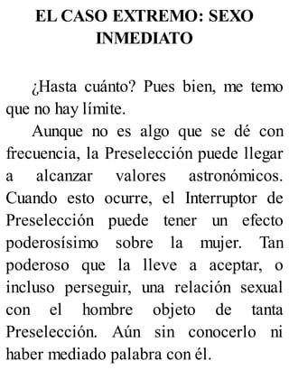 EL CASO EXTREMO: SEXO
INMEDIATO
¿Hasta cuánto? Pues bien, me temo
que no hay límite.
Aunque no es algo que se dé con
frecuencia, la Preselección puede llegar
a alcanzar valores astronómicos.
Cuando esto ocurre, el Interruptor de
Preselección puede tener un efecto
poderosísimo sobre la mujer. Tan
poderoso que la lleve a aceptar, o
incluso perseguir, una relación sexual
con el hombre objeto de tanta
Preselección. Aún sin conocerlo ni
haber mediado palabra con él.
 
