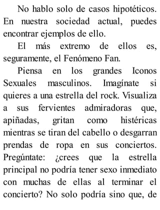 No hablo solo de casos hipotéticos.
En nuestra sociedad actual, puedes
encontrar ejemplos de ello.
El más extremo de ellos es,
seguramente, el Fenómeno Fan.
Piensa en los grandes Iconos
Sexuales masculinos. Imagínate si
quieres a una estrella del rock. Visualiza
a sus fervientes admiradoras que,
apiñadas, gritan como histéricas
mientras se tiran del cabello o desgarran
prendas de ropa en sus conciertos.
Pregúntate: ¿crees que la estrella
principal no podría tener sexo inmediato
con muchas de ellas al terminar el
concierto? No solo podría sino que, de
 