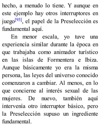 hecho, a menudo lo tiene. Y aunque en
este ejemplo hay otros interruptores en
juego[93], el papel de la Preselección es
fundamental aquí.
En menor escala, yo tuve una
experiencia similar durante la época en
que trabajaba como animador turístico
en las islas de Formentera e Ibiza.
Aunque básicamente yo era la misma
persona, las leyes del universo conocido
comenzaron a cambiar. Al menos, en lo
que concierne al interés sexual de las
mujeres. De nuevo, también aquí
intervenía otro interruptor básico, pero
la Preselección supuso un ingrediente
fundamental.
 