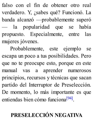 falso con el fin de obtener otro real
verdadero. Y, ¿sabes qué? Funcionó. La
banda alcanzó —probablemente superó
— la popularidad que se había
propuesto. Especialmente, entre las
mujeres jóvenes.
Probablemente, este ejemplo se
escapa un poco a tus posibilidades. Pero
que no te preocupe esto, porque en este
manual vas a aprender numerosos
principios, recursos y técnicas que sacan
partido del Interruptor de Preselección.
De momento, lo más importante es que
entiendas bien cómo funciona[94].
PRESELECCIÓN NEGATIVA
 