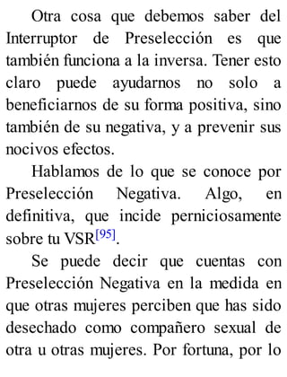 Otra cosa que debemos saber del
Interruptor de Preselección es que
también funciona a la inversa. Tener esto
claro puede ayudarnos no solo a
beneficiarnos de su forma positiva, sino
también de su negativa, y a prevenir sus
nocivos efectos.
Hablamos de lo que se conoce por
Preselección Negativa. Algo, en
definitiva, que incide perniciosamente
sobre tu VSR[95].
Se puede decir que cuentas con
Preselección Negativa en la medida en
que otras mujeres perciben que has sido
desechado como compañero sexual de
otra u otras mujeres. Por fortuna, por lo
 