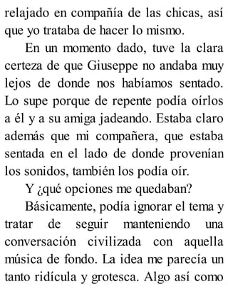 relajado en compañía de las chicas, así
que yo trataba de hacer lo mismo.
En un momento dado, tuve la clara
certeza de que Giuseppe no andaba muy
lejos de donde nos habíamos sentado.
Lo supe porque de repente podía oírlos
a él y a su amiga jadeando. Estaba claro
además que mi compañera, que estaba
sentada en el lado de donde provenían
los sonidos, también los podía oír.
Y ¿qué opciones me quedaban?
Básicamente, podía ignorar el tema y
tratar de seguir manteniendo una
conversación civilizada con aquella
música de fondo. La idea me parecía un
tanto ridícula y grotesca. Algo así como
 