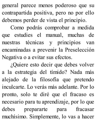 general parece menos poderoso que su
contrapartida positiva, pero no por ello
debemos perder de vista el principio.
Como podrás comprobar a medida
que estudies el manual, muchas de
nuestras técnicas y principios van
encaminadas a prevenir la Preselección
Negativa o a evitar sus efectos.
¿Quiere esto decir que debes volver
a la estrategia del tímido? Nada más
alejado de la filosofía que pretendo
inculcarte. Lo verás más adelante. Por lo
pronto, solo te diré que el fracaso es
necesario para tu aprendizaje, por lo que
debes prepararte para fracasar
muchísimo. Simplemente, lo vas a hacer
 