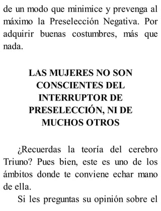 de un modo que minimice y prevenga al
máximo la Preselección Negativa. Por
adquirir buenas costumbres, más que
nada.
LAS MUJERES NO SON
CONSCIENTES DEL
INTERRUPTOR DE
PRESELECCIÓN, NI DE
MUCHOS OTROS
¿Recuerdas la teoría del cerebro
Triuno? Pues bien, este es uno de los
ámbitos donde te conviene echar mano
de ella.
Si les preguntas su opinión sobre el
 
