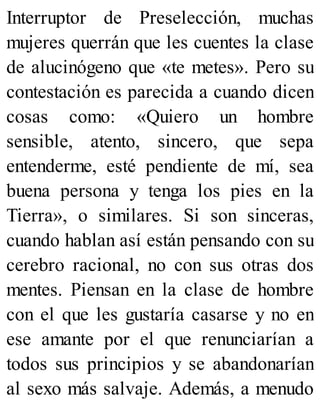 Interruptor de Preselección, muchas
mujeres querrán que les cuentes la clase
de alucinógeno que «te metes». Pero su
contestación es parecida a cuando dicen
cosas como: «Quiero un hombre
sensible, atento, sincero, que sepa
entenderme, esté pendiente de mí, sea
buena persona y tenga los pies en la
Tierra», o similares. Si son sinceras,
cuando hablan así están pensando con su
cerebro racional, no con sus otras dos
mentes. Piensan en la clase de hombre
con el que les gustaría casarse y no en
ese amante por el que renunciarían a
todos sus principios y se abandonarían
al sexo más salvaje. Además, a menudo
 