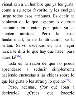 visualizan a un hombre que ya les gusta,
como a su actor favorito, y les cuelgan
luego todos esos atributos. Es decir, te
hablarán de lo que esperan o quieren
encontrar en alguien por quien ya se
sienten atraídas. Pero la parte
fundamental, la de la atracción, se la
saltan. Salvo excepciones, una mujer
nunca te dirá lo que hay que hacer para
atraerla[96].
Esta es la razón de que no pueda
aprenderse a seducir simplemente
haciendo encuestas a las chicas sobre lo
que les gusta o les atrae y lo que no[97].
Pero, además, ¿Por qué iban a
decírtelo? ¿Crees que hacerlo
 