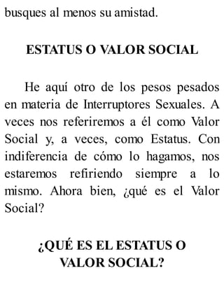 busques al menos su amistad.
ESTATUS O VALOR SOCIAL
He aquí otro de los pesos pesados
en materia de Interruptores Sexuales. A
veces nos referiremos a él como Valor
Social y, a veces, como Estatus. Con
indiferencia de cómo lo hagamos, nos
estaremos refiriendo siempre a lo
mismo. Ahora bien, ¿qué es el Valor
Social?
¿QUÉ ES EL ESTATUS O
VALOR SOCIAL?
 