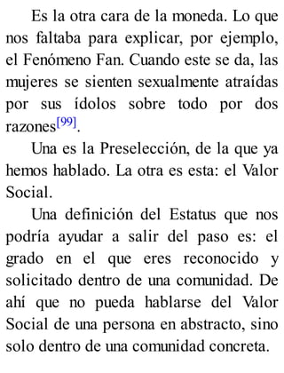 Es la otra cara de la moneda. Lo que
nos faltaba para explicar, por ejemplo,
el Fenómeno Fan. Cuando este se da, las
mujeres se sienten sexualmente atraídas
por sus ídolos sobre todo por dos
razones[99].
Una es la Preselección, de la que ya
hemos hablado. La otra es esta: el Valor
Social.
Una definición del Estatus que nos
podría ayudar a salir del paso es: el
grado en el que eres reconocido y
solicitado dentro de una comunidad. De
ahí que no pueda hablarse del Valor
Social de una persona en abstracto, sino
solo dentro de una comunidad concreta.
 