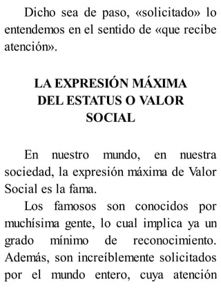 Dicho sea de paso, «solicitado» lo
entendemos en el sentido de «que recibe
atención».
LA EXPRESIÓN MÁXIMA
DEL ESTATUS O VALOR
SOCIAL
En nuestro mundo, en nuestra
sociedad, la expresión máxima de Valor
Social es la fama.
Los famosos son conocidos por
muchísima gente, lo cual implica ya un
grado mínimo de reconocimiento.
Además, son increíblemente solicitados
por el mundo entero, cuya atención
 