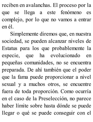 reciben en avalanchas. El proceso por la
que se llega a este fenómeno es
complejo, por lo que no vamos a entrar
en él.
Simplemente diremos que, en nuestra
sociedad, se pueden alcanzar niveles de
Estatus para los que probablemente la
especie, que ha evolucionado en
pequeñas comunidades, no se encuentra
preparada. De ahí también que el poder
que la fama puede proporcionar a nivel
sexual y a muchos otros, se encuentre
fuera de toda proporción. Como ocurría
en el caso de la Preselección, no parece
haber límite sobre hasta dónde se puede
llegar o qué se puede conseguir con el
 