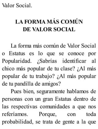 Valor Social.
LA FORMA MÁS COMÚN
DE VALOR SOCIAL
La forma más común de Valor Social
o Estatus es lo que se conoce por
Popularidad. ¿Sabrías identificar al
chico más popular de tu clase? ¿Al más
popular de tu trabajo? ¿Al más popular
de tu pandilla de amigos?
Pues bien, seguramente hablamos de
personas con un gran Estatus dentro de
las respectivas comunidades a que nos
referíamos. Porque, con toda
probabilidad, se trata de gente a la que
 