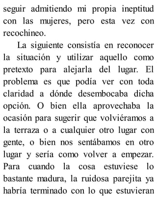 seguir admitiendo mi propia ineptitud
con las mujeres, pero esta vez con
recochineo.
La siguiente consistía en reconocer
la situación y utilizar aquello como
pretexto para alejarla del lugar. El
problema es que podía ver con toda
claridad a dónde desembocaba dicha
opción. O bien ella aprovechaba la
ocasión para sugerir que volviéramos a
la terraza o a cualquier otro lugar con
gente, o bien nos sentábamos en otro
lugar y sería como volver a empezar.
Para cuando la cosa estuviese lo
bastante madura, la ruidosa parejita ya
habría terminado con lo que estuvieran
 