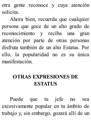 otra gente reconoce y cuya atención
solicita.
Ahora bien, recuerda que cualquier
persona que goce de un alto grado de
reconocimiento y reciba una gran
atención por parte de otras personas
disfruta también de un alto Estatus. Por
ello, la popularidad no es su única
manifestación.
OTRAS EXPRESIONES DE
ESTATUS
Puede que tu jefe no sea
excesivamente popular en tu ámbito de
trabajo y, sin embargo, gozará allí de un
 