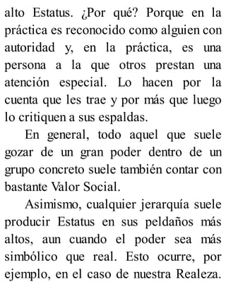 alto Estatus. ¿Por qué? Porque en la
práctica es reconocido como alguien con
autoridad y, en la práctica, es una
persona a la que otros prestan una
atención especial. Lo hacen por la
cuenta que les trae y por más que luego
lo critiquen a sus espaldas.
En general, todo aquel que suele
gozar de un gran poder dentro de un
grupo concreto suele también contar con
bastante Valor Social.
Asimismo, cualquier jerarquía suele
producir Estatus en sus peldaños más
altos, aun cuando el poder sea más
simbólico que real. Esto ocurre, por
ejemplo, en el caso de nuestra Realeza.
 