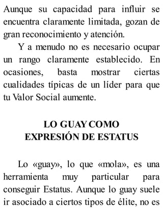 Aunque su capacidad para influir se
encuentra claramente limitada, gozan de
gran reconocimiento y atención.
Y a menudo no es necesario ocupar
un rango claramente establecido. En
ocasiones, basta mostrar ciertas
cualidades típicas de un líder para que
tu Valor Social aumente.
LO GUAYCOMO
EXPRESIÓN DE ESTATUS
Lo «guay», lo que «mola», es una
herramienta muy particular para
conseguir Estatus. Aunque lo guay suele
ir asociado a ciertos tipos de élite, no es
 