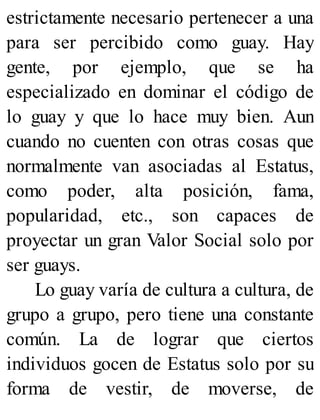 estrictamente necesario pertenecer a una
para ser percibido como guay. Hay
gente, por ejemplo, que se ha
especializado en dominar el código de
lo guay y que lo hace muy bien. Aun
cuando no cuenten con otras cosas que
normalmente van asociadas al Estatus,
como poder, alta posición, fama,
popularidad, etc., son capaces de
proyectar un gran Valor Social solo por
ser guays.
Lo guay varía de cultura a cultura, de
grupo a grupo, pero tiene una constante
común. La de lograr que ciertos
individuos gocen de Estatus solo por su
forma de vestir, de moverse, de
 