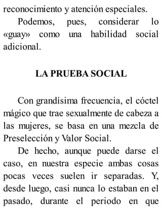 reconocimiento y atención especiales.
Podemos, pues, considerar lo
«guay» como una habilidad social
adicional.
LA PRUEBA SOCIAL
Con grandísima frecuencia, el cóctel
mágico que trae sexualmente de cabeza a
las mujeres, se basa en una mezcla de
Preselección y Valor Social.
De hecho, aunque puede darse el
caso, en nuestra especie ambas cosas
pocas veces suelen ir separadas. Y,
desde luego, casi nunca lo estaban en el
pasado, durante el periodo en que
 