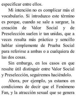 especificar entre ellos.
Mi intención no es complicar más el
vocabulario. Si introduzco este término
es porque, cuando se sale a sargear, la
creación de Valor Social y de
Preselección suelen ir tan unidas, que a
veces resulta más práctico y sencillo
hablar simplemente de Prueba Social
para referirse a ambas o a cualquiera de
las dos cosas.
Sin embargo, en los casos en que
resulte útil distinguir entre Valor Social
y Preselección, seguiremos haciéndolo.
Ahora, por ejemplo, ya estamos en
condiciones de decir que el Fenómeno
Fan, y la atracción sexual que se genera
 
