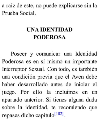 a raíz de este, no puede explicarse sin la
Prueba Social.
UNA IDENTIDAD
PODEROSA
Poseer y comunicar una Identidad
Poderosa es en sí mismo un importante
Interruptor Sexual. Con todo, es también
una condición previa que el Aven debe
haber desarrollado antes de iniciar el
juego. Por ello la incluimos en un
apartado anterior. Si tienes alguna duda
sobre la identidad, te recomiendo que
repases dicho capítulo[102].
 