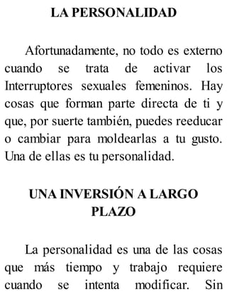 LA PERSONALIDAD
Afortunadamente, no todo es externo
cuando se trata de activar los
Interruptores sexuales femeninos. Hay
cosas que forman parte directa de ti y
que, por suerte también, puedes reeducar
o cambiar para moldearlas a tu gusto.
Una de ellas es tu personalidad.
UNA INVERSIÓN A LARGO
PLAZO
La personalidad es una de las cosas
que más tiempo y trabajo requiere
cuando se intenta modificar. Sin
 