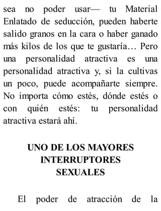 sea no poder usar— tu Material
Enlatado de seducción, pueden haberte
salido granos en la cara o haber ganado
más kilos de los que te gustaría… Pero
una personalidad atractiva es una
personalidad atractiva y, si la cultivas
un poco, puede acompañarte siempre.
No importa cómo estés, dónde estés o
con quién estés: tu personalidad
atractiva estará ahí.
UNO DE LOS MAYORES
INTERRUPTORES
SEXUALES
El poder de atracción de la
 