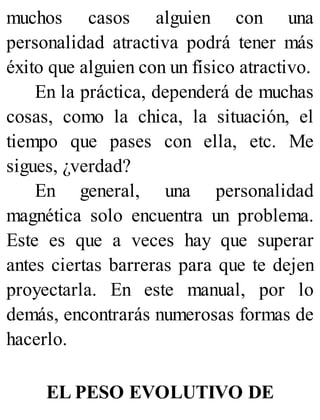 muchos casos alguien con una
personalidad atractiva podrá tener más
éxito que alguien con un físico atractivo.
En la práctica, dependerá de muchas
cosas, como la chica, la situación, el
tiempo que pases con ella, etc. Me
sigues, ¿verdad?
En general, una personalidad
magnética solo encuentra un problema.
Este es que a veces hay que superar
antes ciertas barreras para que te dejen
proyectarla. En este manual, por lo
demás, encontrarás numerosas formas de
hacerlo.
EL PESO EVOLUTIVO DE
 