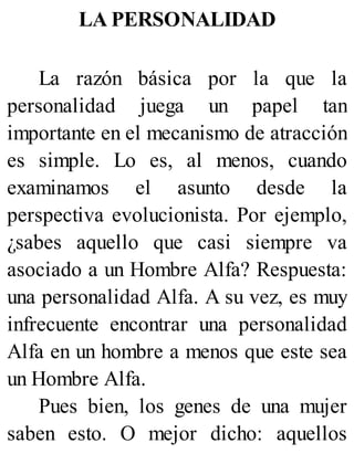 LA PERSONALIDAD
La razón básica por la que la
personalidad juega un papel tan
importante en el mecanismo de atracción
es simple. Lo es, al menos, cuando
examinamos el asunto desde la
perspectiva evolucionista. Por ejemplo,
¿sabes aquello que casi siempre va
asociado a un Hombre Alfa? Respuesta:
una personalidad Alfa. A su vez, es muy
infrecuente encontrar una personalidad
Alfa en un hombre a menos que este sea
un Hombre Alfa.
Pues bien, los genes de una mujer
saben esto. O mejor dicho: aquellos
 