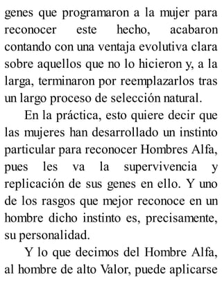 genes que programaron a la mujer para
reconocer este hecho, acabaron
contando con una ventaja evolutiva clara
sobre aquellos que no lo hicieron y, a la
larga, terminaron por reemplazarlos tras
un largo proceso de selección natural.
En la práctica, esto quiere decir que
las mujeres han desarrollado un instinto
particular para reconocer Hombres Alfa,
pues les va la supervivencia y
replicación de sus genes en ello. Y uno
de los rasgos que mejor reconoce en un
hombre dicho instinto es, precisamente,
su personalidad.
Y lo que decimos del Hombre Alfa,
al hombre de alto Valor, puede aplicarse
 