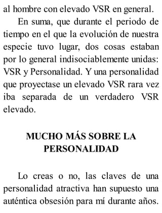 al hombre con elevado VSR en general.
En suma, que durante el periodo de
tiempo en el que la evolución de nuestra
especie tuvo lugar, dos cosas estaban
por lo general indisociablemente unidas:
VSR y Personalidad. Y una personalidad
que proyectase un elevado VSR rara vez
iba separada de un verdadero VSR
elevado.
MUCHO MÁS SOBRE LA
PERSONALIDAD
Lo creas o no, las claves de una
personalidad atractiva han supuesto una
auténtica obsesión para mí durante años.
 