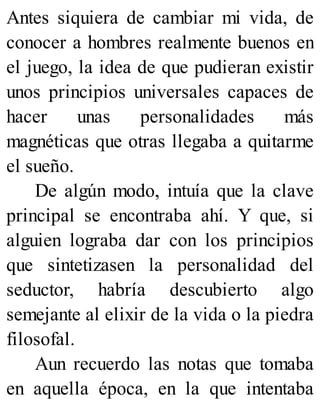 Antes siquiera de cambiar mi vida, de
conocer a hombres realmente buenos en
el juego, la idea de que pudieran existir
unos principios universales capaces de
hacer unas personalidades más
magnéticas que otras llegaba a quitarme
el sueño.
De algún modo, intuía que la clave
principal se encontraba ahí. Y que, si
alguien lograba dar con los principios
que sintetizasen la personalidad del
seductor, habría descubierto algo
semejante al elixir de la vida o la piedra
filosofal.
Aun recuerdo las notas que tomaba
en aquella época, en la que intentaba
 
