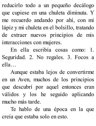 reducirlo todo a un pequeño decálogo
que cupiese en una chuleta diminuta. Y
me recuerdo andando por ahí, con mi
lápiz y mi chuleta en el bolsillo, tratando
de extraer nuevos principios de mis
interacciones con mujeres.
En ella escribía cosas como: 1.
Seguridad. 2. No regales. 3. Focos a
ella…
Aunque estaba lejos de convertirme
en un Aven, muchos de los principios
que descubrí por aquel entonces eran
válidos y los he seguido aplicando
mucho más tarde.
Te hablo de una época en la que
creía que estaba solo en esto.
 